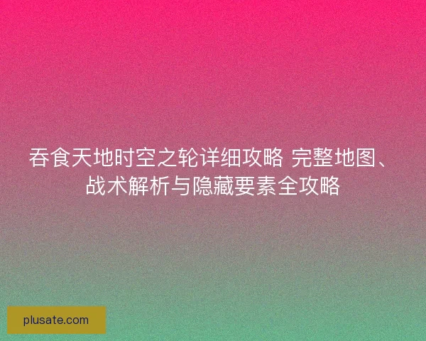 吞食天地时空之轮详细攻略 完整地图、战术解析与隐藏要素全攻略