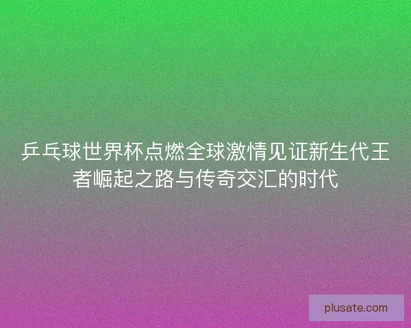 乒乓球世界杯点燃全球激情见证新生代王者崛起之路与传奇交汇的时代