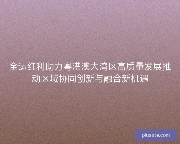 全运红利助力粤港澳大湾区高质量发展推动区域协同创新与融合新机遇