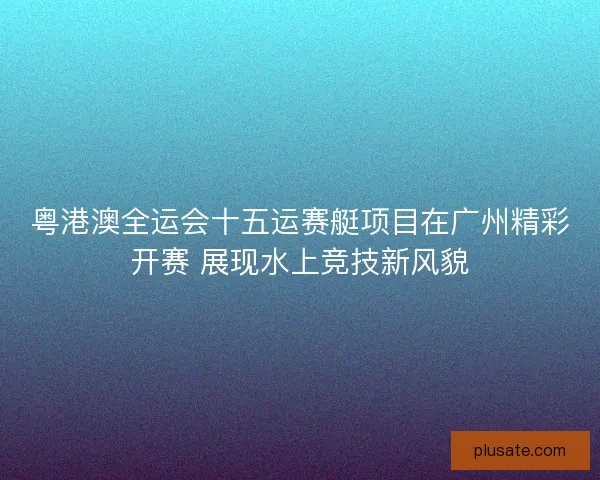 粤港澳全运会十五运赛艇项目在广州精彩开赛 展现水上竞技新风貌
