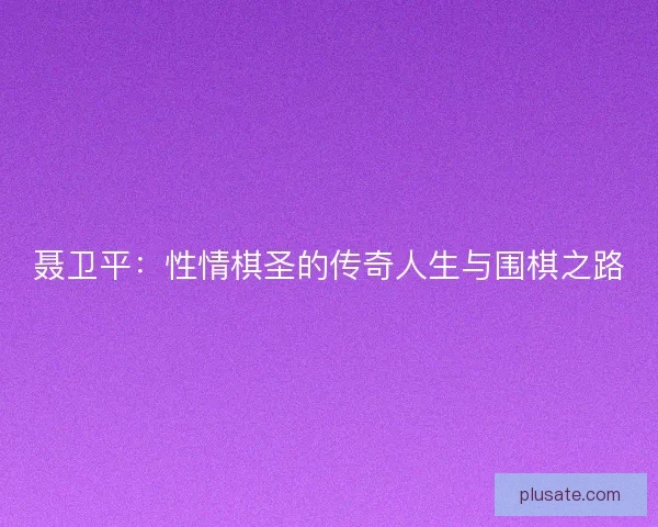 聂卫平：性情棋圣的传奇人生与围棋之路