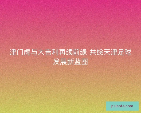 津门虎与大吉利再续前缘 共绘天津足球发展新蓝图