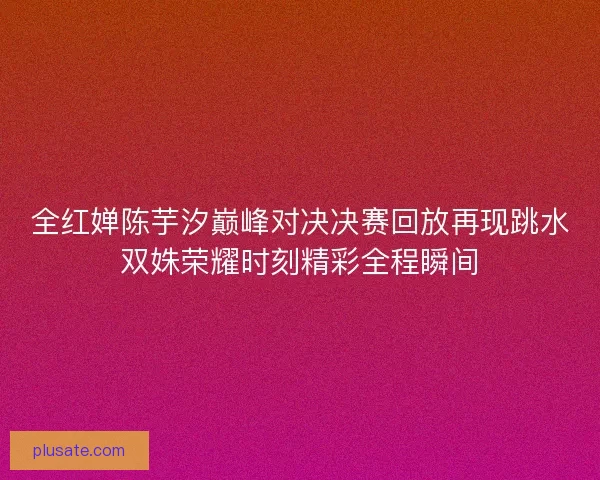 全红婵陈芋汐巅峰对决决赛回放再现跳水双姝荣耀时刻精彩全程瞬间