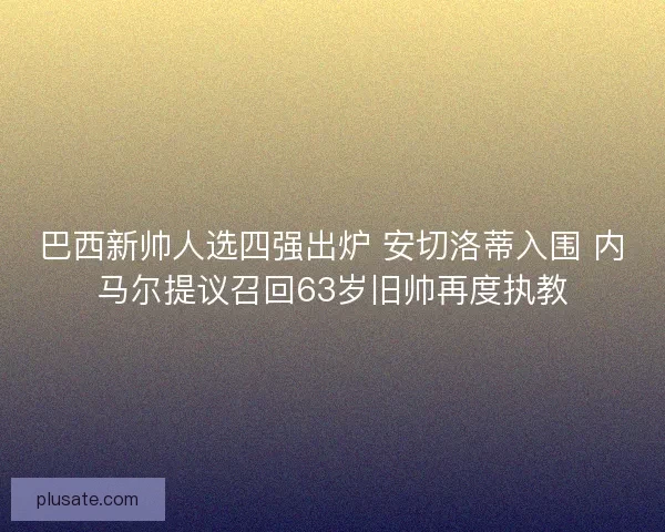 巴西新帅人选四强出炉 安切洛蒂入围 内马尔提议召回63岁旧帅再度执教