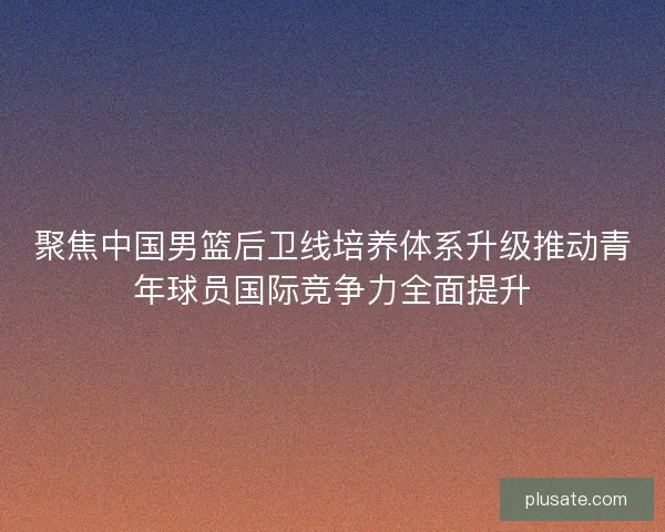 聚焦中国男篮后卫线培养体系升级推动青年球员国际竞争力全面提升