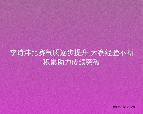 李诗沣比赛气质逐步提升 大赛经验不断积累助力成绩突破