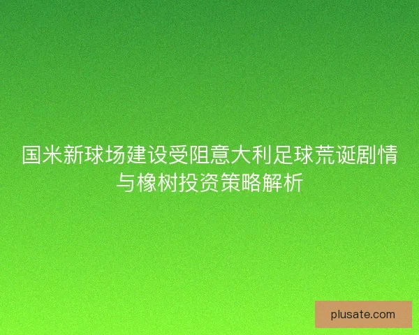国米新球场建设受阻意大利足球荒诞剧情与橡树投资策略解析
