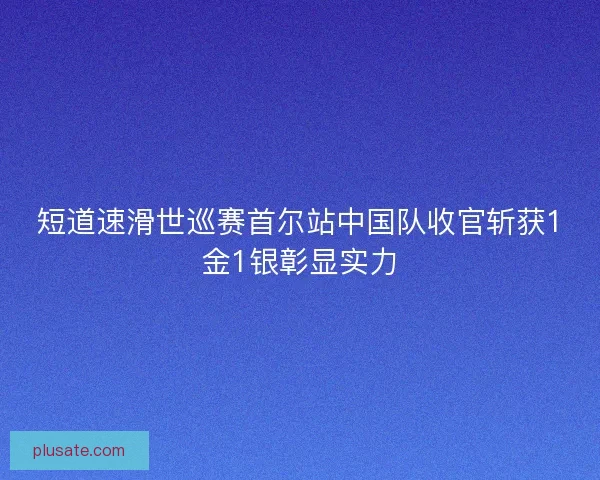短道速滑世巡赛首尔站中国队收官斩获1金1银彰显实力