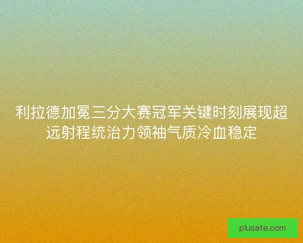 利拉德加冕三分大赛冠军关键时刻展现超远射程统治力领袖气质冷血稳定